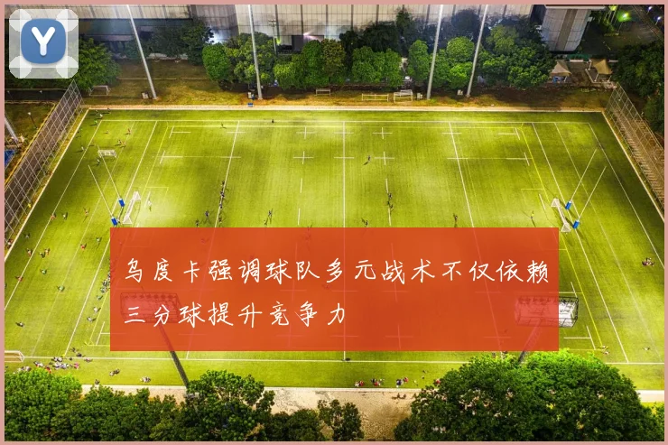 乌度卡强调球队多元战术不仅依赖三分球提升竞争力