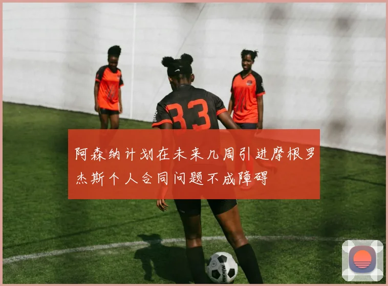 阿森纳计划在未来几周引进摩根罗杰斯个人合同问题不成障碍