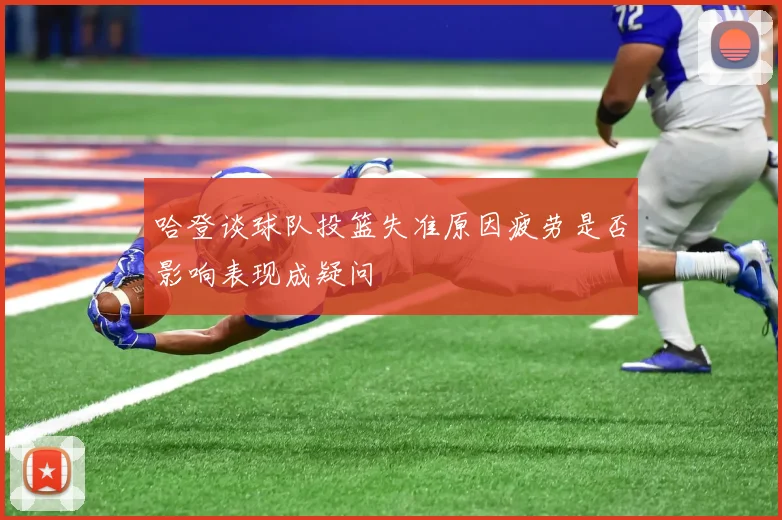 哈登谈球队投篮失准原因疲劳是否影响表现成疑问
