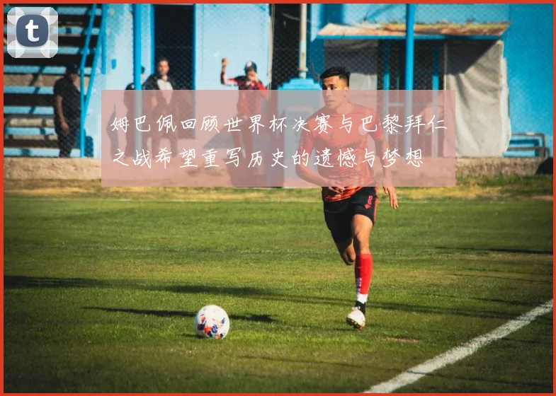 姆巴佩回顾世界杯决赛与巴黎拜仁之战希望重写历史的遗憾与梦想