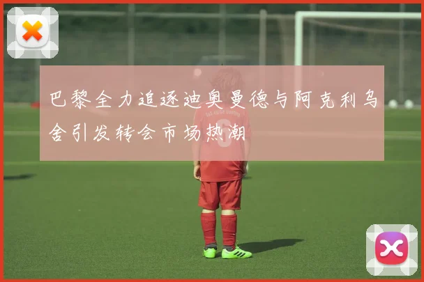 巴黎全力追逐迪奥曼德与阿克利乌舍引发转会市场热潮
