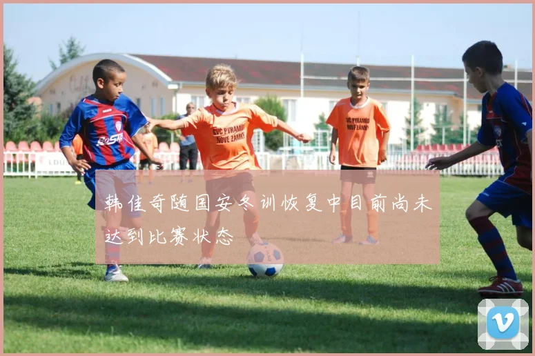 韩佳奇随国安冬训恢复中目前尚未达到比赛状态
