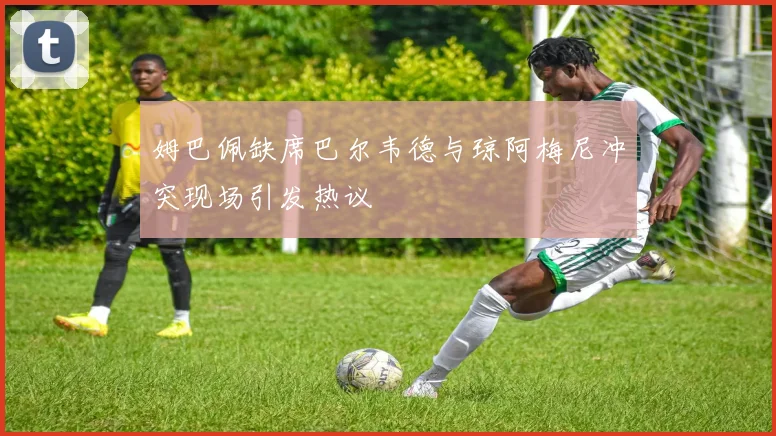 姆巴佩缺席巴尔韦德与琼阿梅尼冲突现场引发热议
