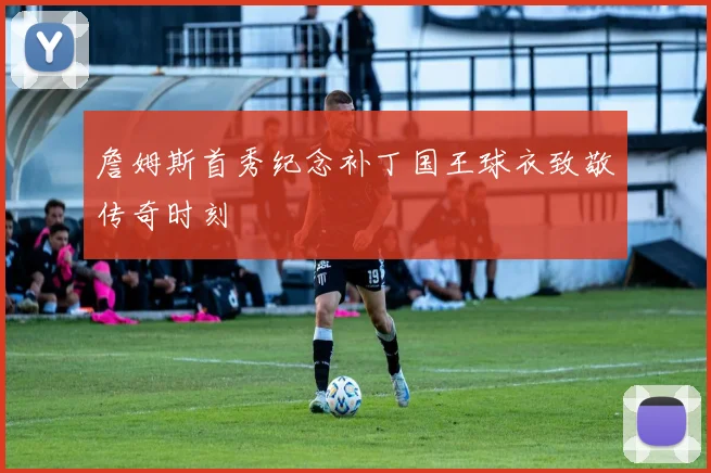 詹姆斯首秀纪念补丁国王球衣致敬传奇时刻