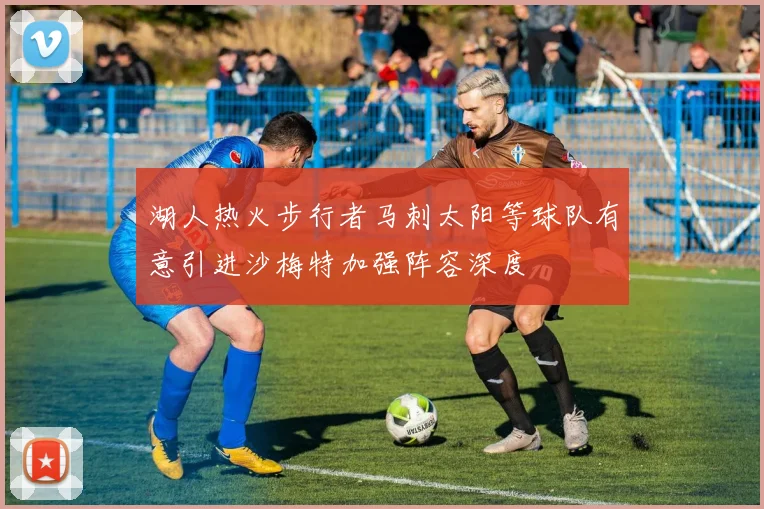 湖人热火步行者马刺太阳等球队有意引进沙梅特加强阵容深度