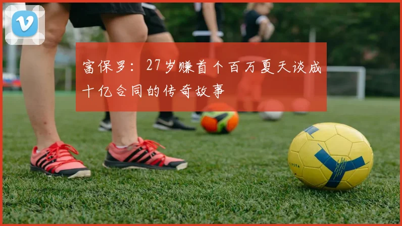 富保罗：27岁赚首个百万夏天谈成十亿合同的传奇故事