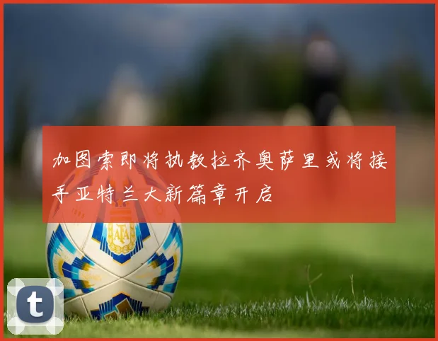 加图索即将执教拉齐奥萨里或将接手亚特兰大新篇章开启