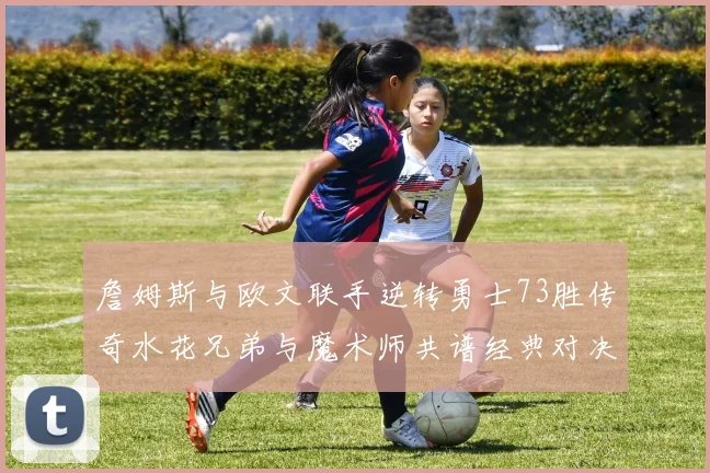 詹姆斯与欧文联手逆转勇士73胜传奇水花兄弟与魔术师共谱经典对决