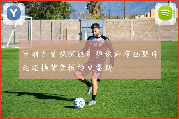 萨利巴晋级晒照引热议加布幽默评论搭档背景板约克雷斯