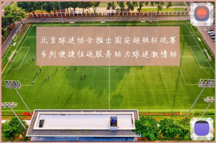 北京球迷协会推出国安超级杯观赛专列便捷往返服务助力球迷激情助阵