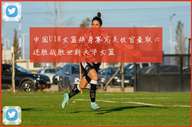 中国U18女篮热身赛完美收官豪取六连胜战胜世新大学女篮