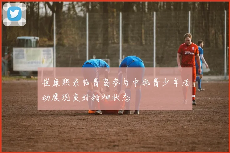 崔康熙亲临青岛参与中韩青少年活动展现良好精神状态
