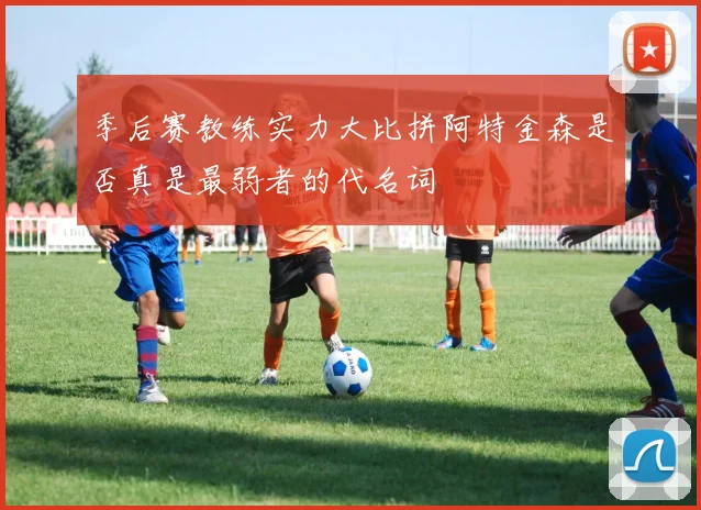 季后赛教练实力大比拼阿特金森是否真是最弱者的代名词