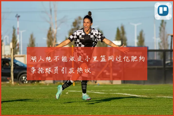 湖人绝不能放走小里篮网过亿肥约争抢球员引发热议