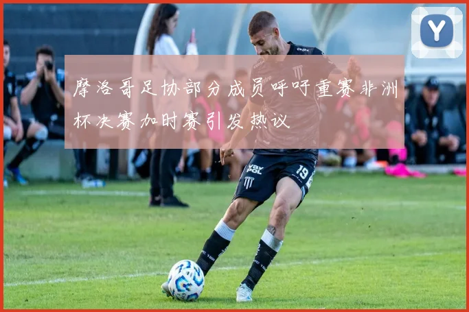 摩洛哥足协部分成员呼吁重赛非洲杯决赛加时赛引发热议