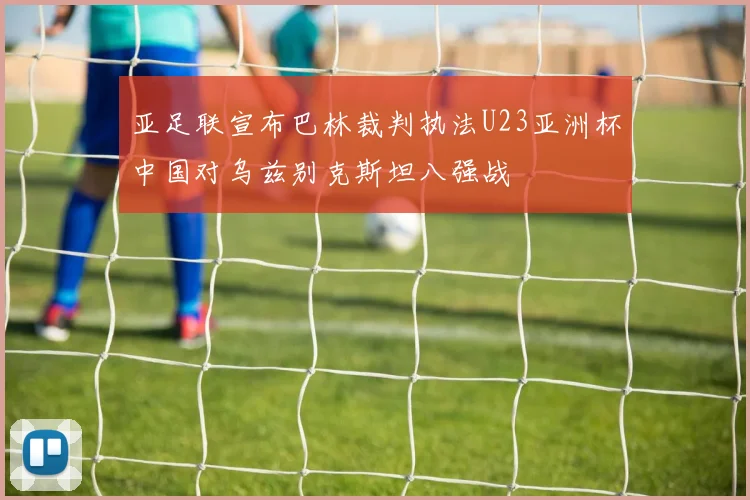 亚足联宣布巴林裁判执法U23亚洲杯中国对乌兹别克斯坦八强战