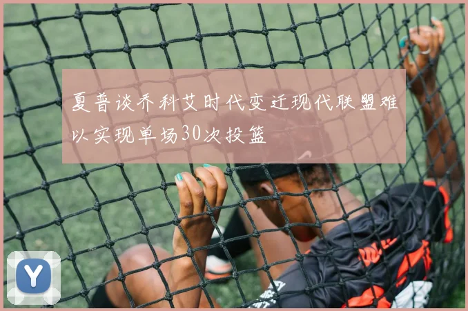 夏普谈乔科艾时代变迁现代联盟难以实现单场30次投篮
