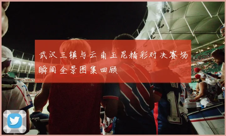 武汉三镇与云南玉昆精彩对决赛场瞬间全景图集回顾
